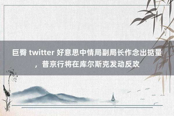 巨臀 twitter 好意思中情局副局长作念出掂量，普京行将在库尔斯克发动反攻