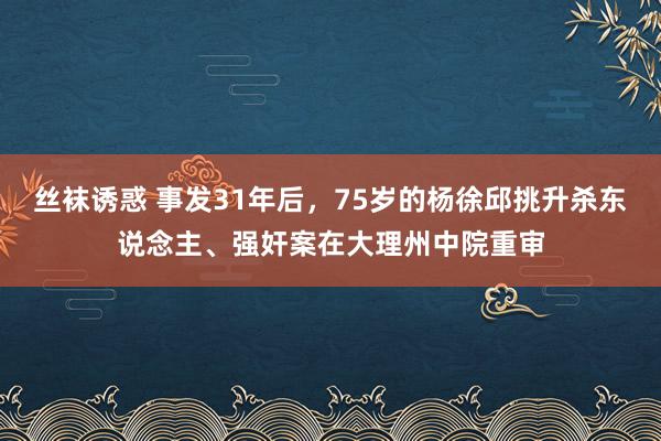 丝袜诱惑 事发31年后，75岁的杨徐邱挑升杀东说念主、强奸案在大理州中院重审