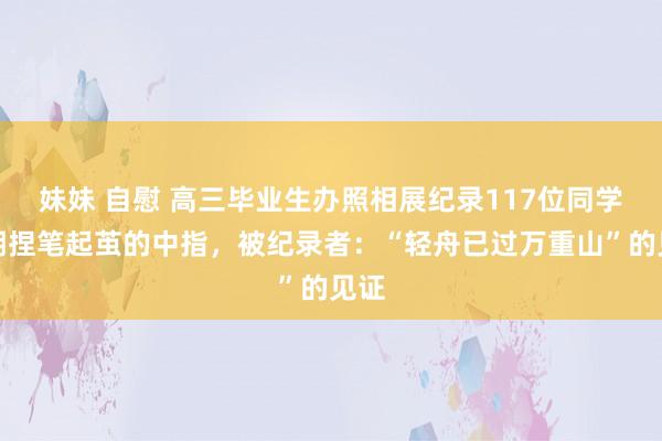 妹妹 自慰 高三毕业生办照相展纪录117位同学长期捏笔起茧的中指，被纪录者：“轻舟已过万重山”的见证