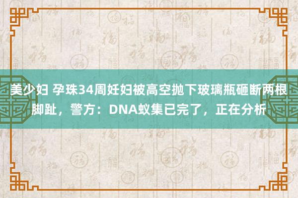 美少妇 孕珠34周妊妇被高空抛下玻璃瓶砸断两根脚趾，警方：DNA蚁集已完了，正在分析