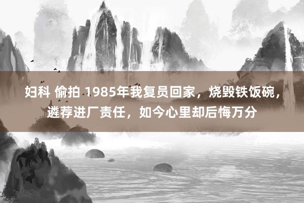 妇科 偷拍 1985年我复员回家，烧毁铁饭碗，遴荐进厂责任，如今心里却后悔万分