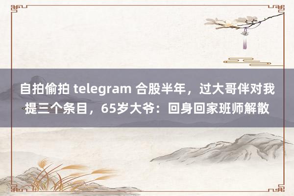 自拍偷拍 telegram 合股半年，过大哥伴对我提三个条目，65岁大爷：回身回家班师解散