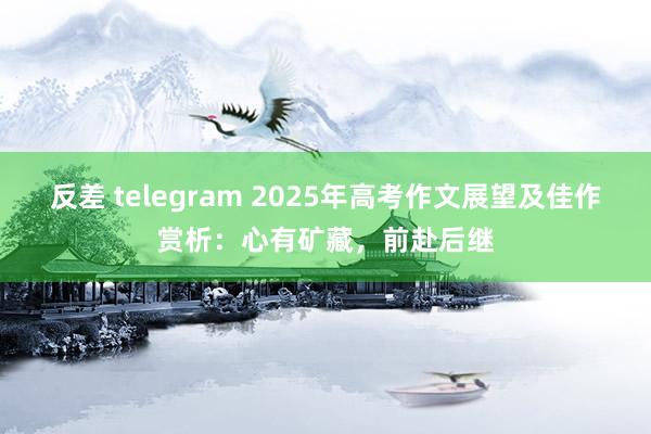 反差 telegram 2025年高考作文展望及佳作赏析：心有矿藏，前赴后继