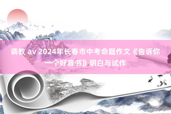 调教 av 2024年长春市中考命题作文《告诉你一个好音书》明白与试作