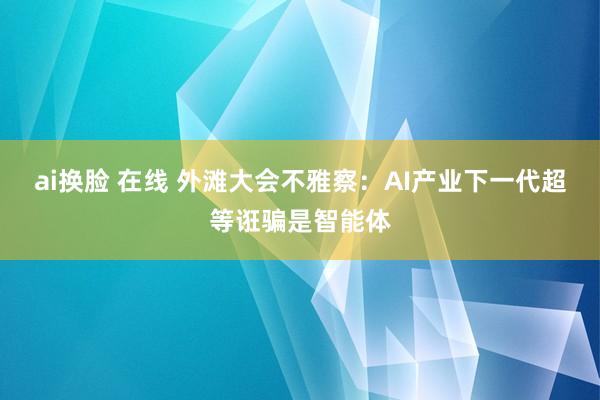 ai换脸 在线 外滩大会不雅察：AI产业下一代超等诳骗是智能体