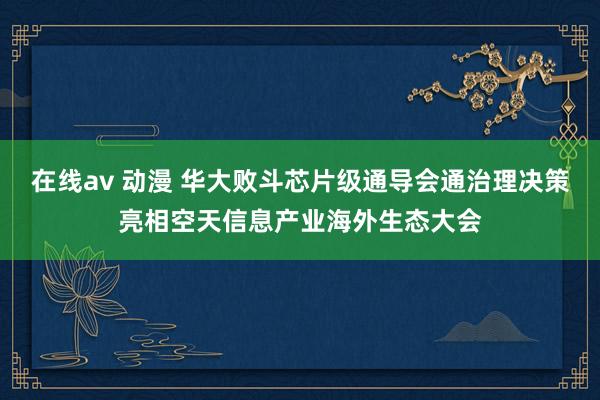 在线av 动漫 华大败斗芯片级通导会通治理决策亮相空天信息产业海外生态大会