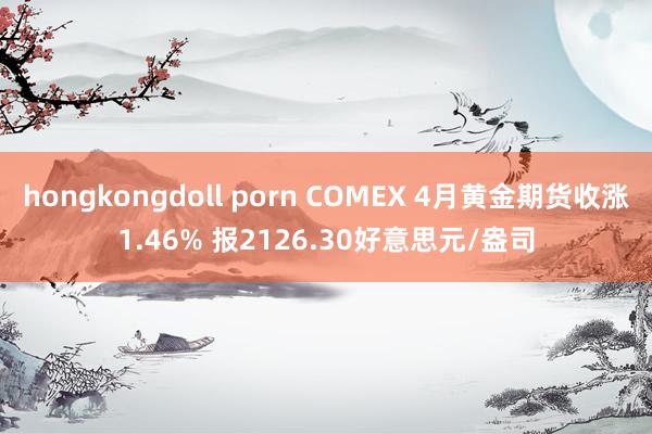 hongkongdoll porn COMEX 4月黄金期货收涨1.46% 报2126.30好意思元/盎司