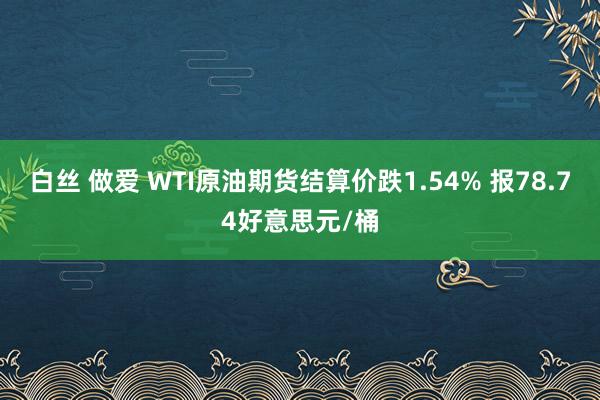 白丝 做爱 WTI原油期货结算价跌1.54% 报78.74好意思元/桶