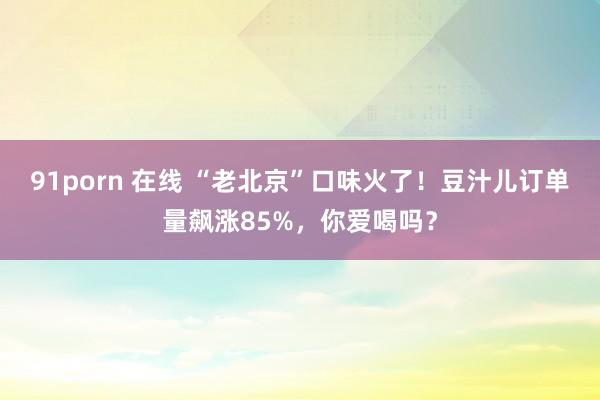 91porn 在线 “老北京”口味火了！豆汁儿订单量飙涨85%，你爱喝吗？