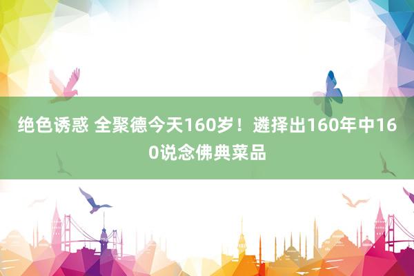 绝色诱惑 全聚德今天160岁！遴择出160年中160说念佛典菜品