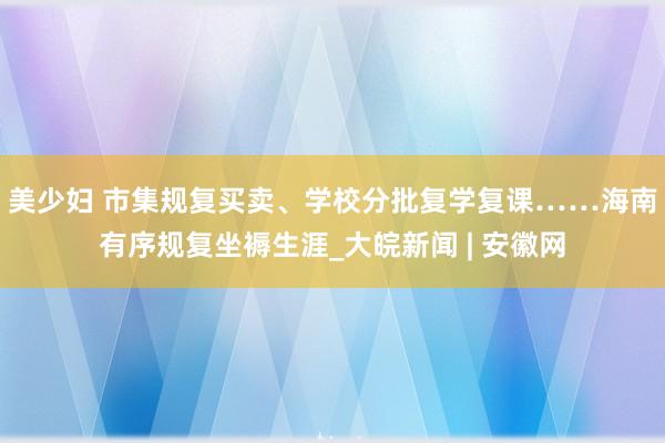 美少妇 市集规复买卖、学校分批复学复课……海南有序规复坐褥生涯_大皖新闻 | 安徽网