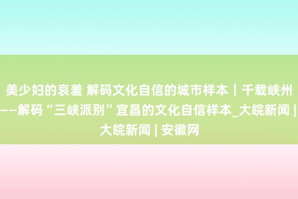 美少妇的哀羞 解码文化自信的城市样本｜千载峡州大城浮——解码“三峡派别”宜昌的文化自信样本_大皖新闻 | 安徽网