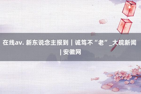 在线av. 新东说念主报到｜诚笃不“老”_大皖新闻 | 安徽网