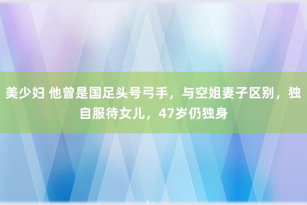 美少妇 他曾是国足头号弓手，与空姐妻子区别，独自服待女儿，47岁仍独身