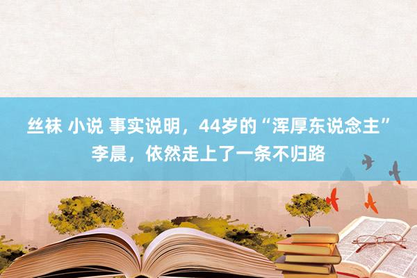 丝袜 小说 事实说明，44岁的“浑厚东说念主”李晨，依然走上了一条不归路