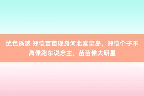 绝色诱惑 郑恺苗苗现身河北秦皇岛，郑恺个子不高像路东说念主，苗苗像大明星