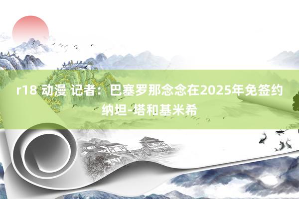 r18 动漫 记者：巴塞罗那念念在2025年免签约纳坦-塔和基米希