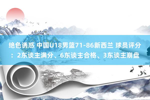 绝色诱惑 中国U18男篮71-86新西兰 球员评分：2东谈主满分、6东谈主合格、3东谈主崩盘