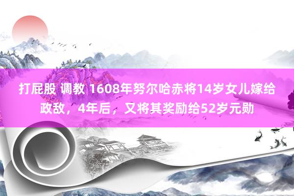 打屁股 调教 1608年努尔哈赤将14岁女儿嫁给政敌，4年后，又将其奖励给52岁元勋