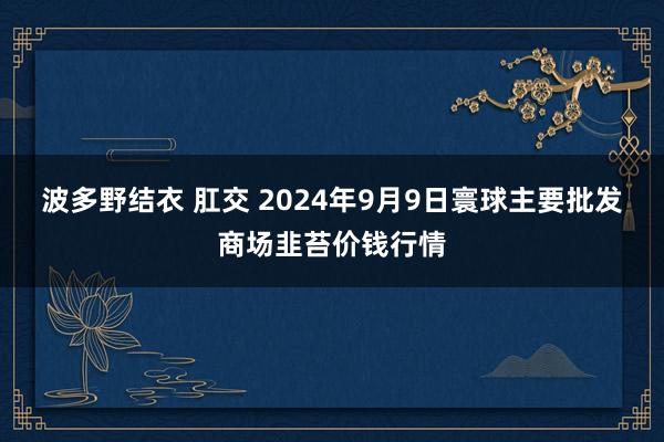 波多野结衣 肛交 2024年9月9日寰球主要批发商场韭苔价钱行情