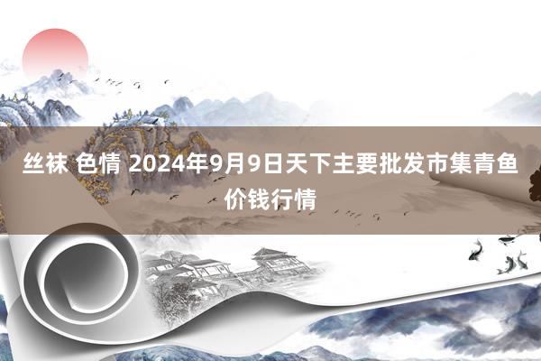 丝袜 色情 2024年9月9日天下主要批发市集青鱼价钱行情