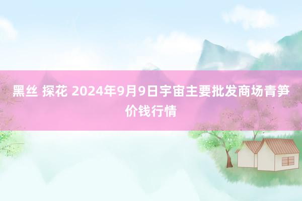 黑丝 探花 2024年9月9日宇宙主要批发商场青笋价钱行情