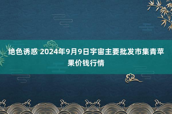 绝色诱惑 2024年9月9日宇宙主要批发市集青苹果价钱行情