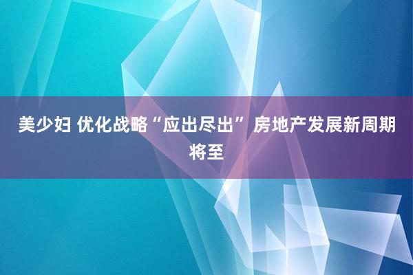 美少妇 优化战略“应出尽出” 房地产发展新周期将至