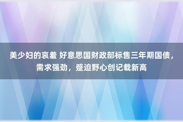 美少妇的哀羞 好意思国财政部标售三年期国债，需求强劲，蹙迫野心创记载新高