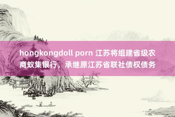 hongkongdoll porn 江苏将组建省级农商蚁集银行，承继原江苏省联社债权债务