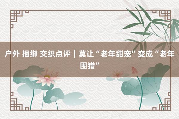 户外 捆绑 交织点评︱莫让“老年甜宠”变成“老年围猎”