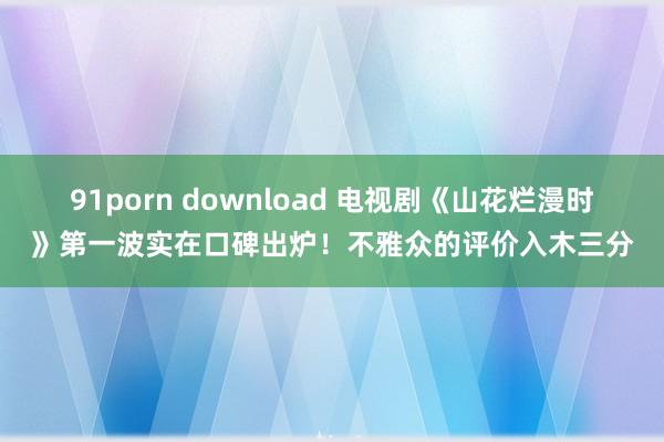 91porn download 电视剧《山花烂漫时》第一波实在口碑出炉！不雅众的评价入木三分