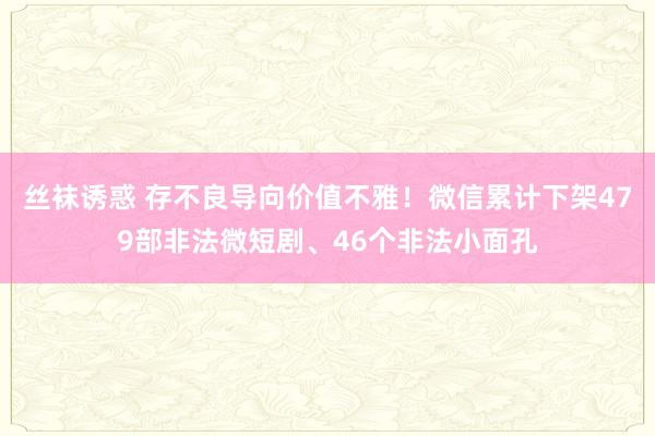 丝袜诱惑 存不良导向价值不雅！微信累计下架479部非法微短剧、46个非法小面孔