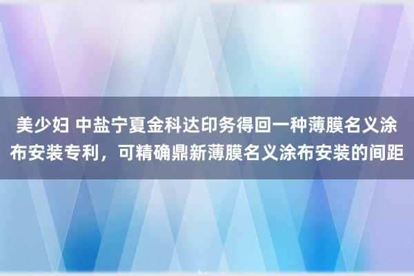 美少妇 中盐宁夏金科达印务得回一种薄膜名义涂布安装专利，可精确鼎新薄膜名义涂布安装的间距