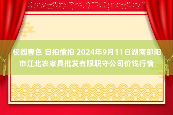 校园春色 自拍偷拍 2024年9月11日湖南邵阳市江北农家具批发有限职守公司价钱行情