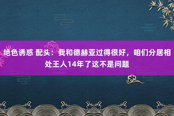 绝色诱惑 配头：我和德赫亚过得很好，咱们分居相处王人14年了这不是问题