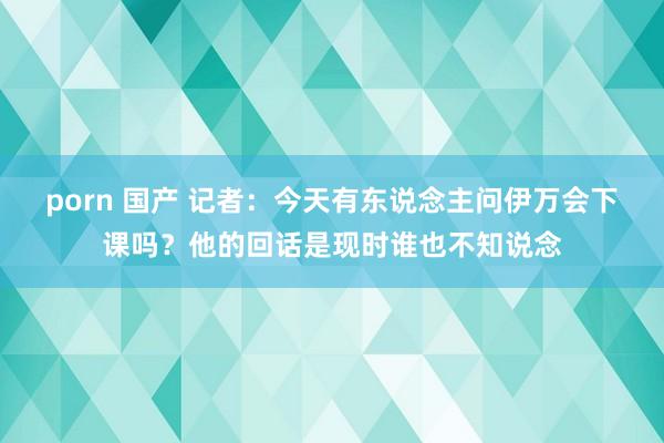 porn 国产 记者：今天有东说念主问伊万会下课吗？他的回话是现时谁也不知说念