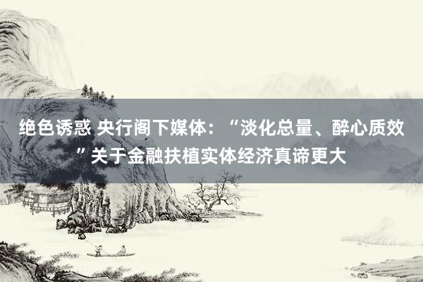 绝色诱惑 央行阁下媒体：“淡化总量、醉心质效”关于金融扶植实体经济真谛更大