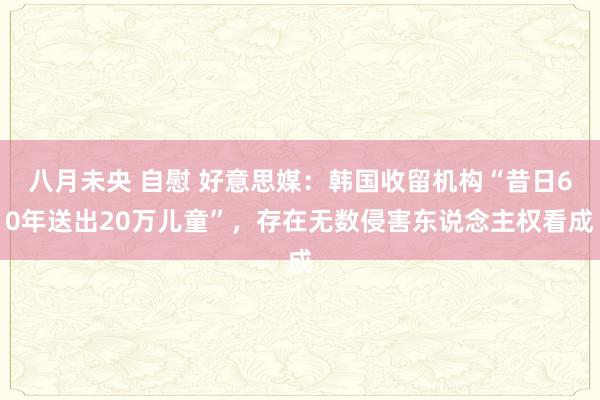 八月未央 自慰 好意思媒：韩国收留机构“昔日60年送出20万儿童”，存在无数侵害东说念主权看成