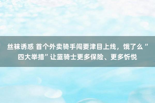 丝袜诱惑 首个外卖骑手闯要津目上线，饿了么“四大举措”让蓝骑士更多保险、更多忻悦