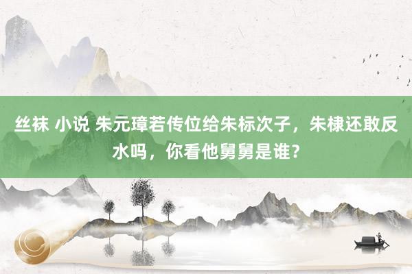 丝袜 小说 朱元璋若传位给朱标次子，朱棣还敢反水吗，你看他舅舅是谁？