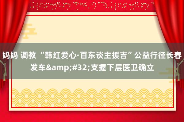 妈妈 调教 “韩红爱心·百东谈主援吉”公益行径长春发车&#32;支握下层医卫确立