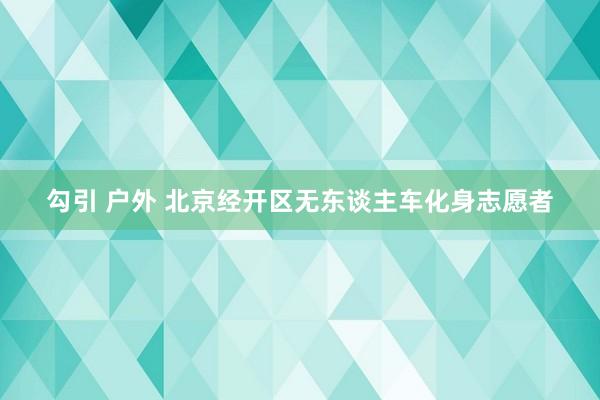 勾引 户外 北京经开区无东谈主车化身志愿者