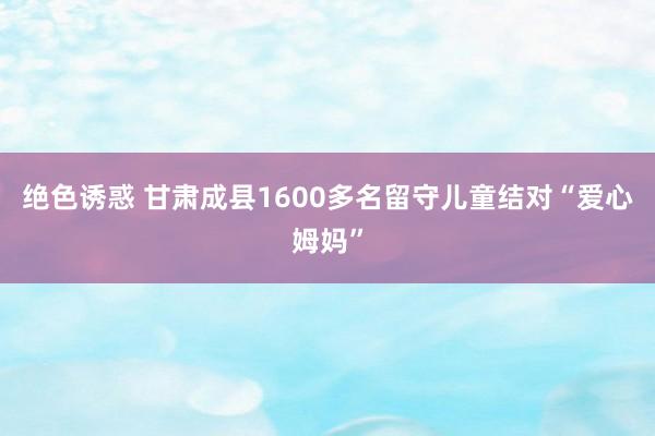 绝色诱惑 甘肃成县1600多名留守儿童结对“爱心姆妈”