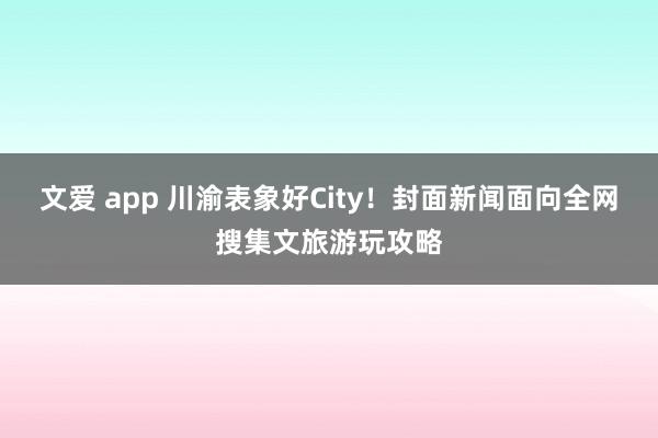 文爱 app 川渝表象好City！封面新闻面向全网搜集文旅游玩攻略