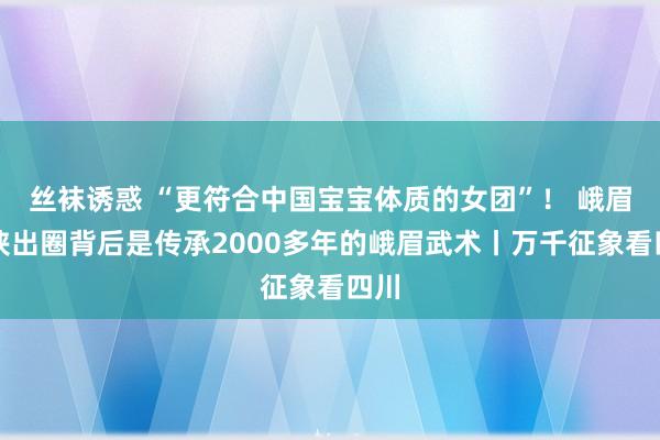 丝袜诱惑 “更符合中国宝宝体质的女团”！ 峨眉女侠出圈背后是传承2000多年的峨眉武术丨万千征象看四川