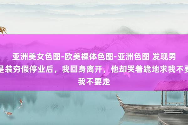 亚洲美女色图-欧美裸体色图-亚洲色图 发现男友是装穷假停业后，我回身离开，他却哭着跪地求我不要走