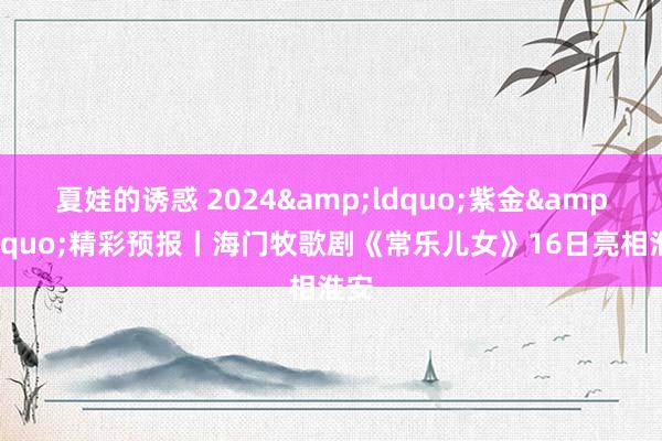 夏娃的诱惑 2024&ldquo;紫金&rdquo;精彩预报丨海门牧歌剧《常乐儿女》16日亮相淮安