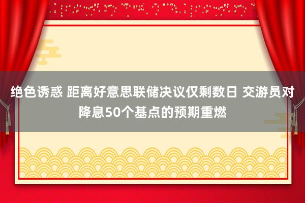 绝色诱惑 距离好意思联储决议仅剩数日 交游员对降息50个基点的预期重燃