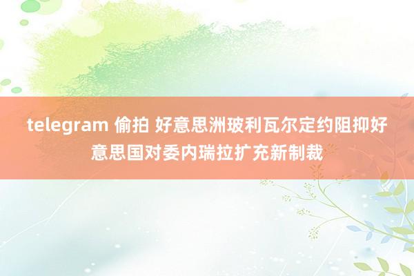 telegram 偷拍 好意思洲玻利瓦尔定约阻抑好意思国对委内瑞拉扩充新制裁